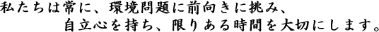 私たちは常に、環境問題に前向きに挑み、自立心を持ち、限りある時間を大切にします。